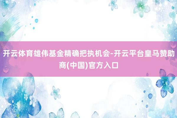 开云体育雄伟基金精确把执机会-开云平台皇马赞助商(中国)官方入口