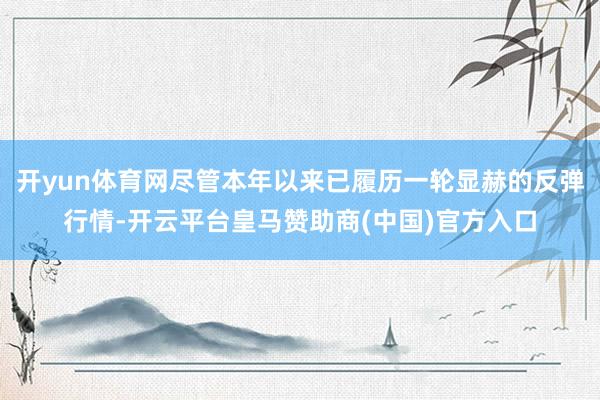 开yun体育网尽管本年以来已履历一轮显赫的反弹行情-开云平台皇马赞助商(中国)官方入口