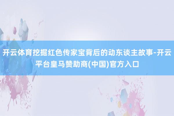 开云体育挖掘红色传家宝背后的动东谈主故事-开云平台皇马赞助商(中国)官方入口