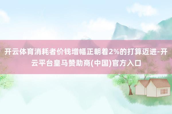 开云体育消耗者价钱增幅正朝着2%的打算迈进-开云平台皇马赞助商(中国)官方入口
