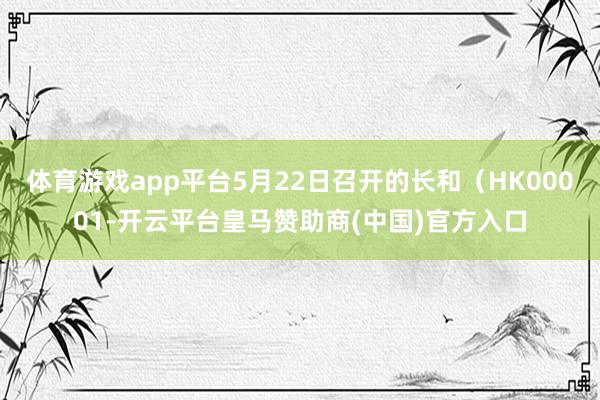 体育游戏app平台5月22日召开的长和（HK00001-开云平台皇马赞助商(中国)官方入口
