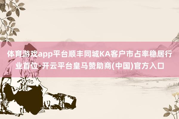 体育游戏app平台顺丰同城KA客户市占率稳居行业首位-开云平台皇马赞助商(中国)官方入口