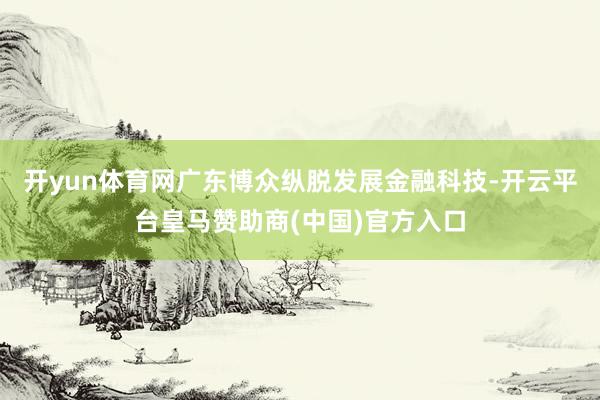 开yun体育网广东博众纵脱发展金融科技-开云平台皇马赞助商(中国)官方入口