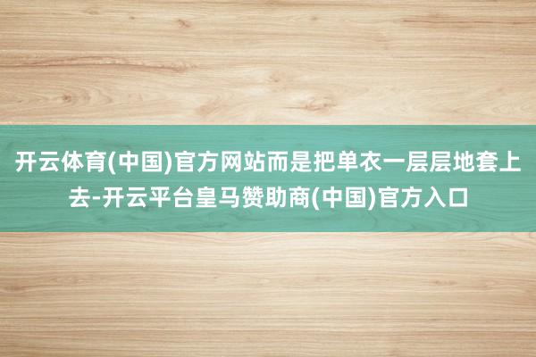 开云体育(中国)官方网站而是把单衣一层层地套上去-开云平台皇马赞助商(中国)官方入口