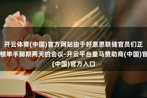 开云体育(中国)官方网站由于好意思联储官员们正在华盛顿举手脚期两天的会议-开云平台皇马赞助商(中国)官方入口