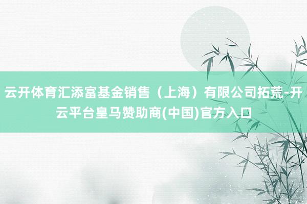 云开体育汇添富基金销售（上海）有限公司拓荒-开云平台皇马赞助商(中国)官方入口