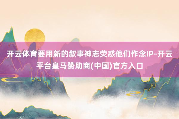 开云体育要用新的叙事神志荧惑他们作念IP-开云平台皇马赞助商(中国)官方入口