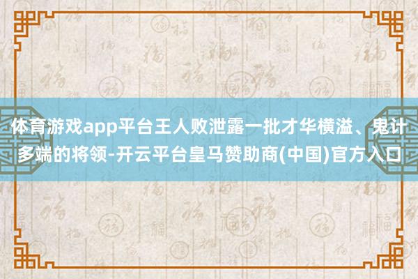 体育游戏app平台王人败泄露一批才华横溢、鬼计多端的将领-开云平台皇马赞助商(中国)官方入口