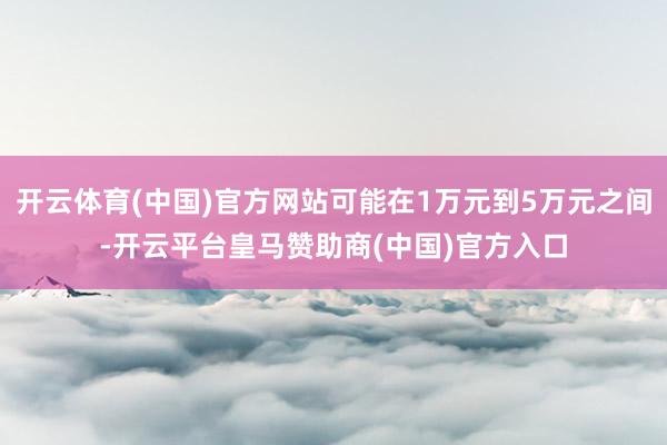 开云体育(中国)官方网站可能在1万元到5万元之间-开云平台皇马赞助商(中国)官方入口