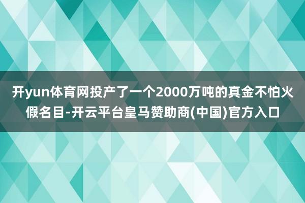 开yun体育网投产了一个2000万吨的真金不怕火假名目-开云平台皇马赞助商(中国)官方入口