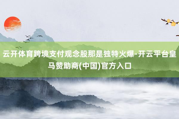 云开体育跨境支付观念股那是独特火爆-开云平台皇马赞助商(中国)官方入口
