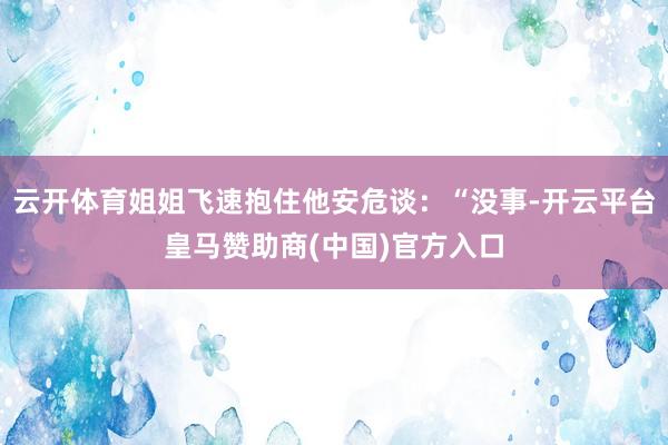 云开体育姐姐飞速抱住他安危谈：“没事-开云平台皇马赞助商(中国)官方入口