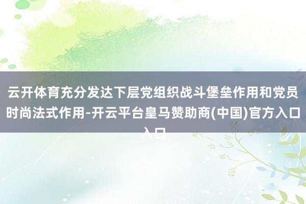 云开体育充分发达下层党组织战斗堡垒作用和党员时尚法式作用-开云平台皇马赞助商(中国)官方入口