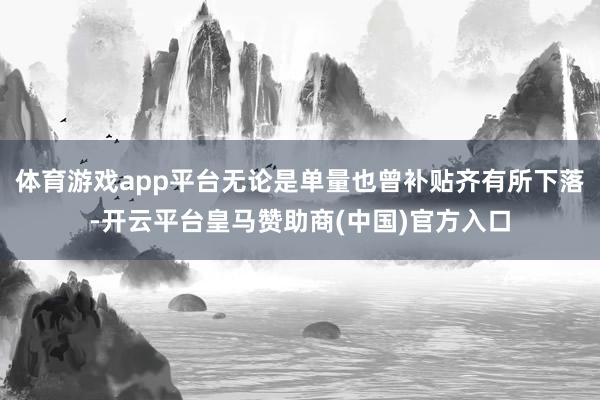 体育游戏app平台无论是单量也曾补贴齐有所下落-开云平台皇马赞助商(中国)官方入口