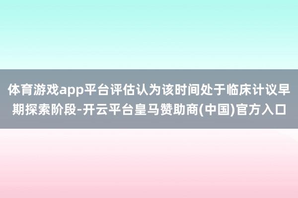 体育游戏app平台评估认为该时间处于临床计议早期探索阶段-开云平台皇马赞助商(中国)官方入口