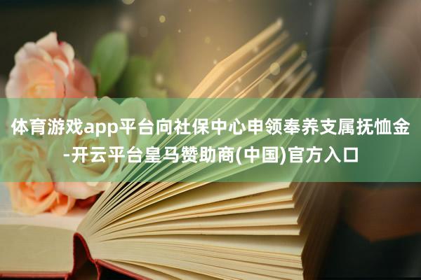 体育游戏app平台向社保中心申领奉养支属抚恤金-开云平台皇马赞助商(中国)官方入口