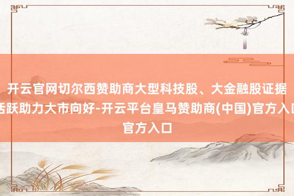 开云官网切尔西赞助商大型科技股、大金融股证据活跃助力大市向好-开云平台皇马赞助商(中国)官方入口