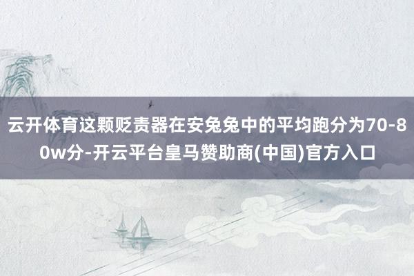 云开体育这颗贬责器在安兔兔中的平均跑分为70-80w分-开云平台皇马赞助商(中国)官方入口