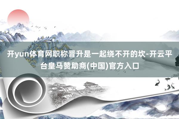 开yun体育网职称晋升是一起绕不开的坎-开云平台皇马赞助商(中国)官方入口