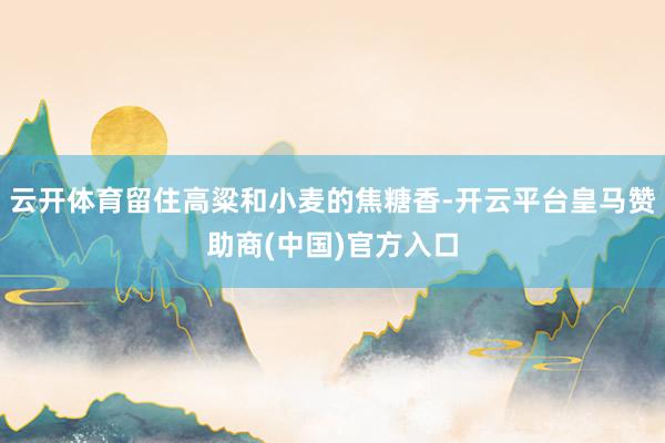 云开体育留住高粱和小麦的焦糖香-开云平台皇马赞助商(中国)官方入口
