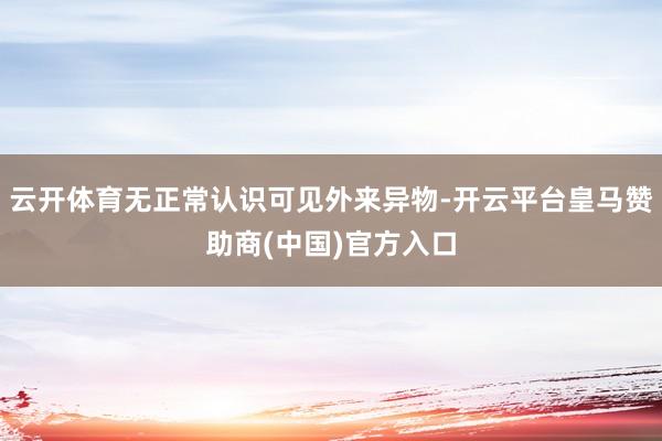 云开体育无正常认识可见外来异物-开云平台皇马赞助商(中国)官方入口