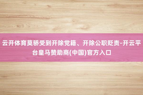 云开体育莫骄受到开除党籍、开除公职贬责-开云平台皇马赞助商(中国)官方入口