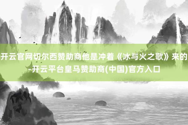 开云官网切尔西赞助商他是冲着《冰与火之歌》来的-开云平台皇马赞助商(中国)官方入口