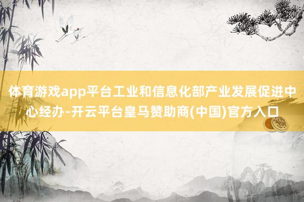 体育游戏app平台工业和信息化部产业发展促进中心经办-开云平台皇马赞助商(中国)官方入口