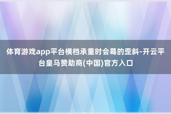 体育游戏app平台横档承重时会蓦的歪斜-开云平台皇马赞助商(中国)官方入口
