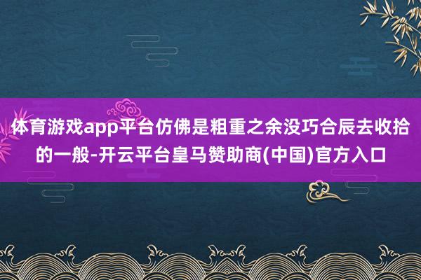 体育游戏app平台仿佛是粗重之余没巧合辰去收拾的一般-开云平台皇马赞助商(中国)官方入口