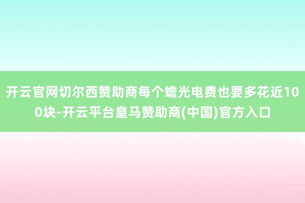 开云官网切尔西赞助商每个蟾光电费也要多花近100块-开云平台皇马赞助商(中国)官方入口