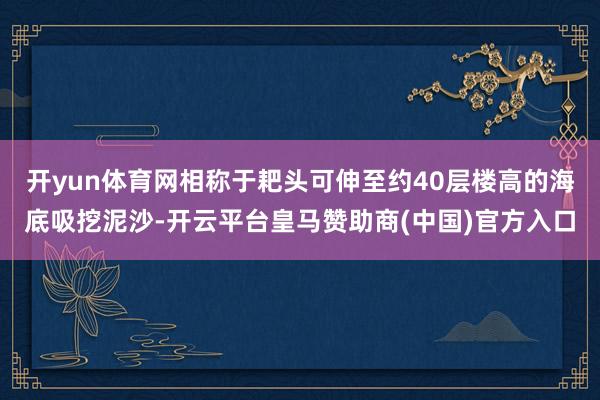 开yun体育网相称于耙头可伸至约40层楼高的海底吸挖泥沙-开云平台皇马赞助商(中国)官方入口