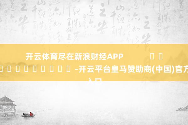 开云体育尽在新浪财经APP            													-开云平台皇马赞助商(中国)官方入口