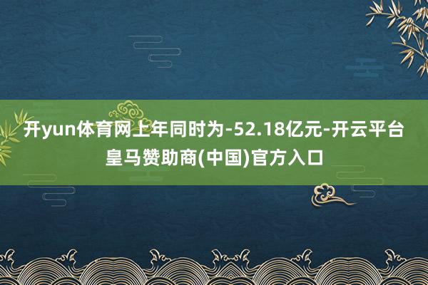 开yun体育网上年同时为-52.18亿元-开云平台皇马赞助商(中国)官方入口