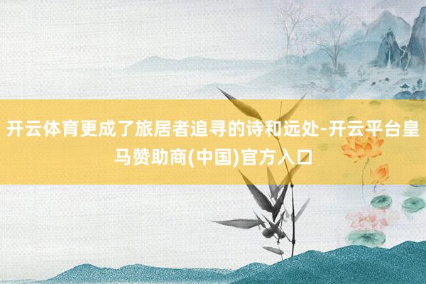 开云体育更成了旅居者追寻的诗和远处-开云平台皇马赞助商(中国)官方入口