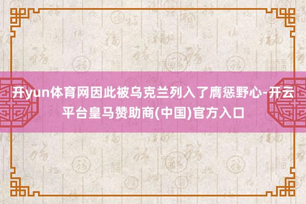 开yun体育网因此被乌克兰列入了膺惩野心-开云平台皇马赞助商(中国)官方入口