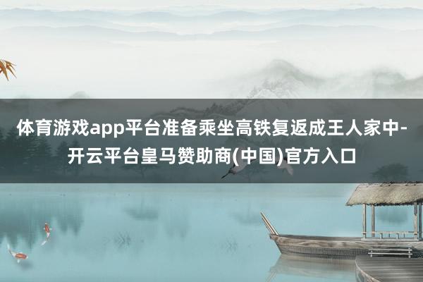 体育游戏app平台准备乘坐高铁复返成王人家中-开云平台皇马赞助商(中国)官方入口