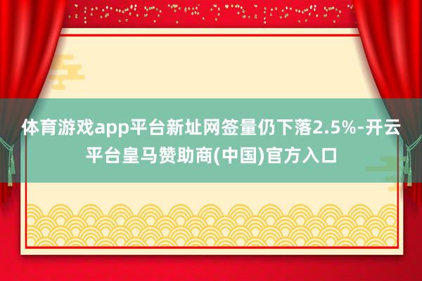 体育游戏app平台新址网签量仍下落2.5%-开云平台皇马赞助商(中国)官方入口