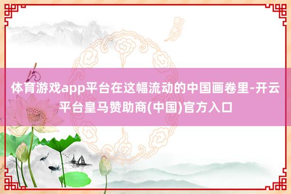 体育游戏app平台在这幅流动的中国画卷里-开云平台皇马赞助商(中国)官方入口