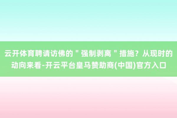 云开体育聘请访佛的＂强制剥离＂措施？从现时的动向来看-开云平台皇马赞助商(中国)官方入口