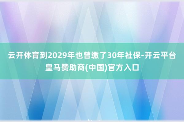 云开体育到2029年也曾缴了30年社保-开云平台皇马赞助商(中国)官方入口
