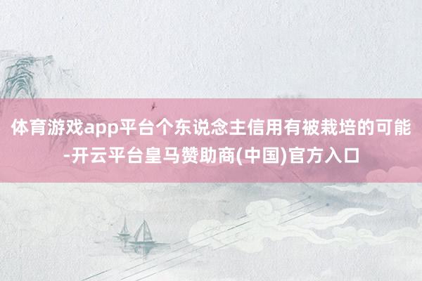 体育游戏app平台个东说念主信用有被栽培的可能-开云平台皇马赞助商(中国)官方入口