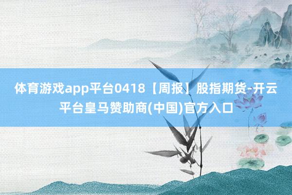 体育游戏app平台0418【周报】股指期货-开云平台皇马赞助商(中国)官方入口