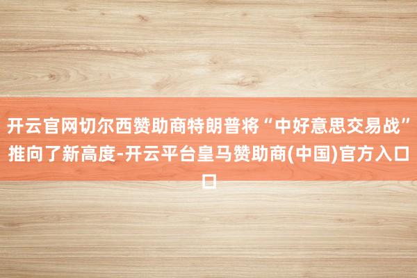 开云官网切尔西赞助商特朗普将“中好意思交易战”推向了新高度-开云平台皇马赞助商(中国)官方入口