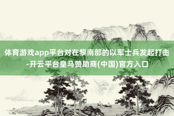 体育游戏app平台对在黎南部的以军士兵发起打击-开云平台皇马赞助商(中国)官方入口
