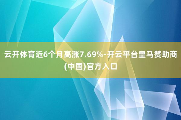 云开体育近6个月高涨7.69%-开云平台皇马赞助商(中国)官方入口