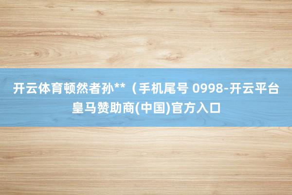 开云体育顿然者孙**(手机尾号 0998-开云平台皇马赞助商(中国)官方入口