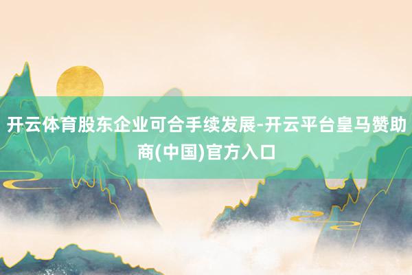开云体育股东企业可合手续发展-开云平台皇马赞助商(中国)官方入口