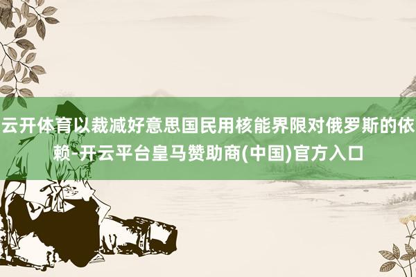 云开体育以裁减好意思国民用核能界限对俄罗斯的依赖-开云平台皇马赞助商(中国)官方入口