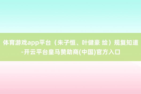 体育游戏app平台（朱子恒、叶健豪 绘）规复知道-开云平台皇马赞助商(中国)官方入口